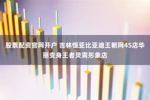 股票配资官网开户 吉林恒亚比亚迪王朝网4S店华丽变身王者灵霄形象店