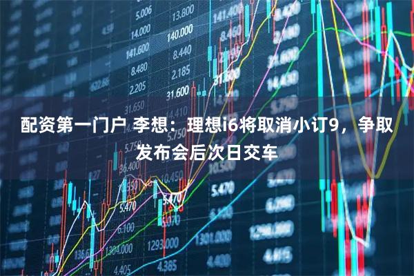 配资第一门户 李想：理想i6将取消小订9，争取发布会后次日交车