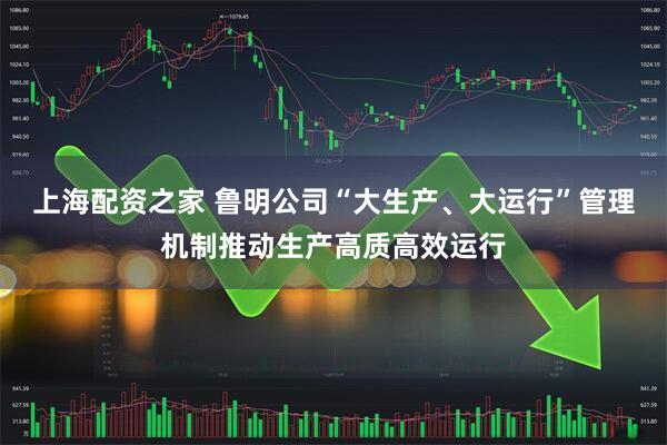 上海配资之家 鲁明公司“大生产、大运行”管理机制推动生产高质高效运行