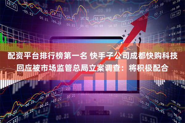 配资平台排行榜第一名 快手子公司成都快购科技回应被市场监管总局立案调查：将积极配合