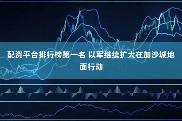 配资平台排行榜第一名 以军继续扩大在加沙城地面行动