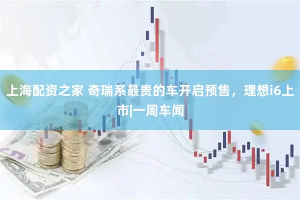 上海配资之家 奇瑞系最贵的车开启预售，理想i6上市|一周车闻