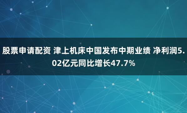 股票申请配资 津上机床中国发布中期业绩 净利润5.02亿元同比增长47.7%
