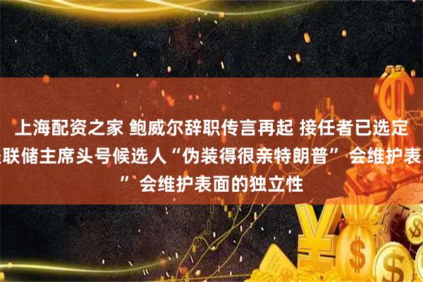 上海配资之家 鲍威尔辞职传言再起 接任者已选定?专家:美联储主席头号候选人“伪装得很亲特朗普” 会维护表面的独立性