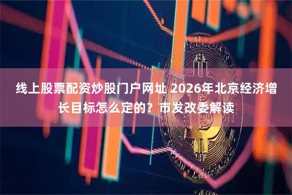 线上股票配资炒股门户网址 2026年北京经济增长目标怎么定的?市发改委解读