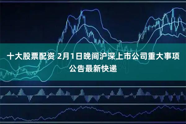 十大股票配资 2月1日晚间沪深上市公司重大事项公告最新快递