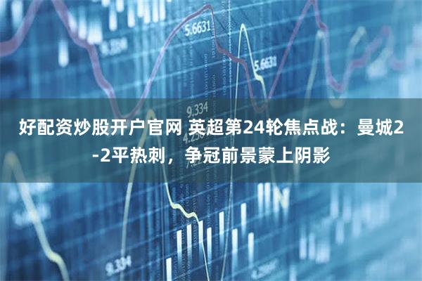 好配资炒股开户官网 英超第24轮焦点战：曼城2-2平热刺，争冠前景蒙上阴影