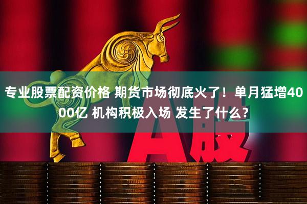 专业股票配资价格 期货市场彻底火了！单月猛增4000亿 机构积极入场 发生了什么？