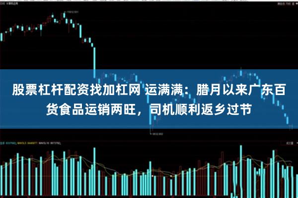 股票杠杆配资找加杠网 运满满：腊月以来广东百货食品运销两旺，司机顺利返乡过节