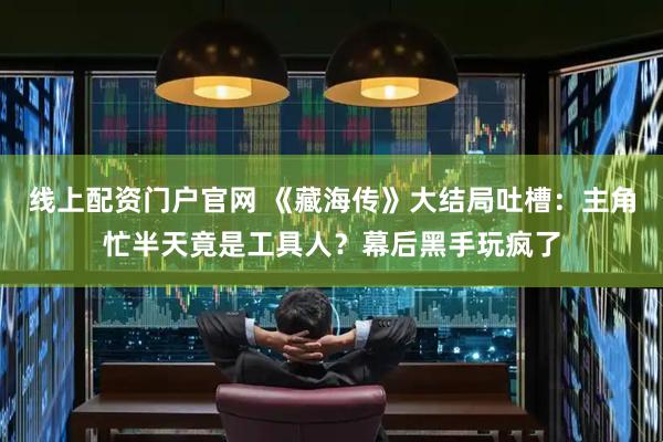线上配资门户官网 《藏海传》大结局吐槽：主角忙半天竟是工具人？幕后黑手玩疯了