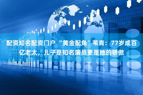 配资知名配资门户 “黄金配角”苇青：77岁成百亿老太，儿子是知名演员更是她的骄傲