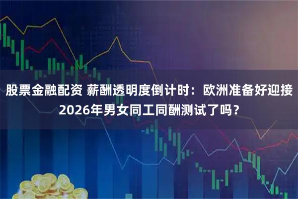 股票金融配资 薪酬透明度倒计时：欧洲准备好迎接2026年男女同工同酬测试了吗？