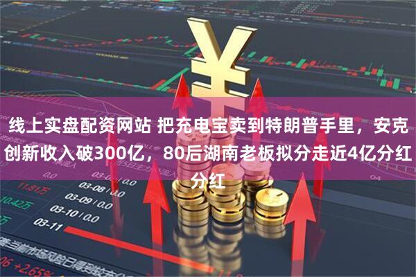 线上实盘配资网站 把充电宝卖到特朗普手里，安克创新收入破300亿，80后湖南老板拟分走近4亿分红