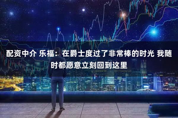 配资中介 乐福：在爵士度过了非常棒的时光 我随时都愿意立刻回到这里