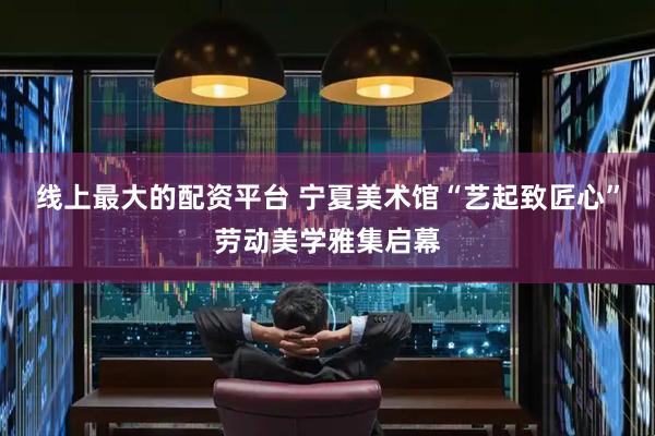 线上最大的配资平台 宁夏美术馆“艺起致匠心”劳动美学雅集启幕