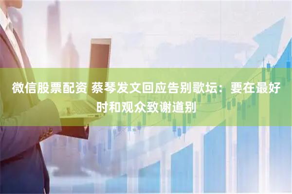微信股票配资 蔡琴发文回应告别歌坛：要在最好时和观众致谢道别