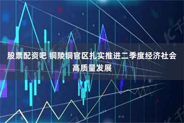 股票配资吧 铜陵铜官区扎实推进二季度经济社会高质量发展