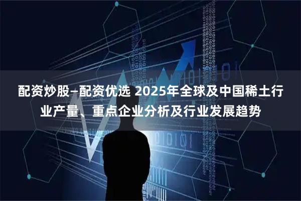 配资炒股—配资优选 2025年全球及中国稀土行业产量、重点企业分析及行业发展趋势
