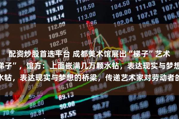 配资炒股首选平台 成都美术馆展出“梯子”艺术品，被质疑“就是普通梯子”，馆方：上面嵌满几万颗水钻，表达现实与梦想的桥梁，传递艺术家对劳动者的敬意
