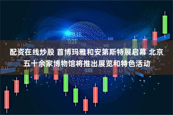 配资在线炒股 首博玛雅和安第斯特展启幕 北京五十余家博物馆将推出展览和特色活动