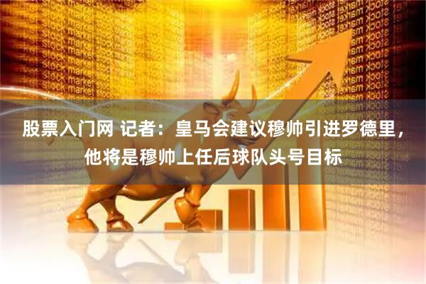 股票入门网 记者：皇马会建议穆帅引进罗德里，他将是穆帅上任后球队头号目标