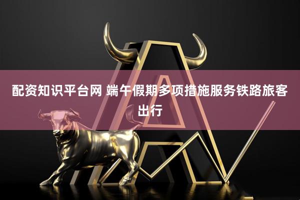 配资知识平台网 端午假期多项措施服务铁路旅客出行