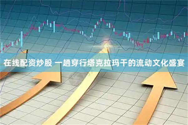在线配资炒股 一趟穿行塔克拉玛干的流动文化盛宴