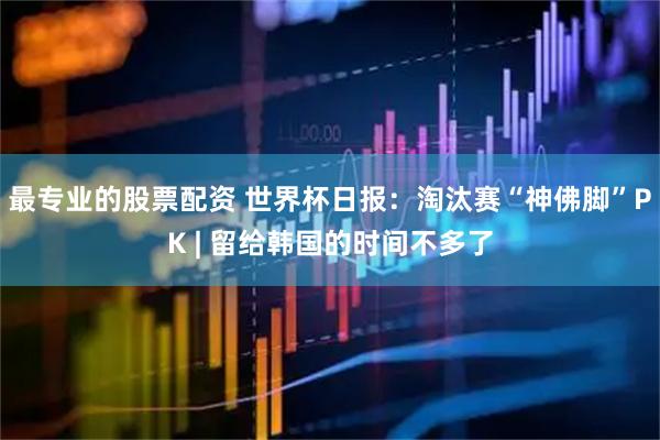 最专业的股票配资 世界杯日报：淘汰赛“神佛脚”PK | 留给韩国的时间不多了