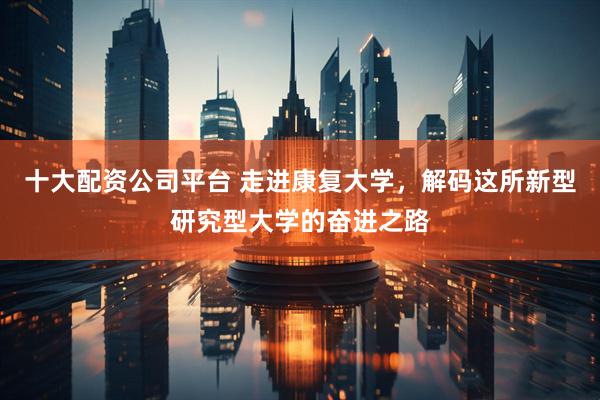 十大配资公司平台 走进康复大学，解码这所新型研究型大学的奋进之路