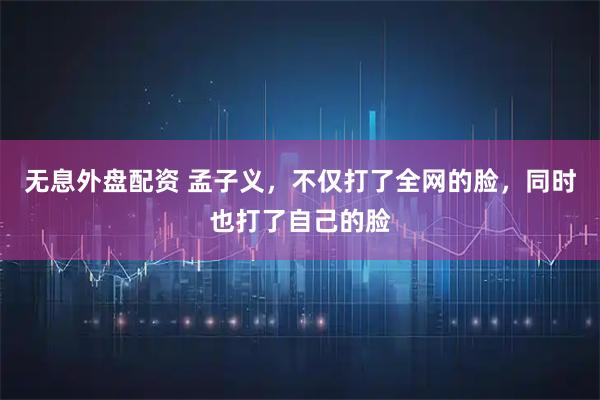 无息外盘配资 孟子义，不仅打了全网的脸，同时也打了自己的脸