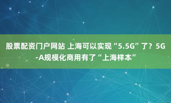 股票配资门户网站 上海可以实现“5.5G”了？5G-A规模化商用有了“上海样本”