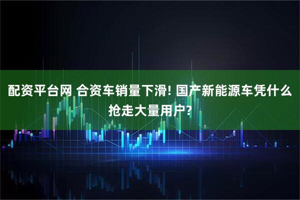 配资平台网 合资车销量下滑! 国产新能源车凭什么抢走大量用户?