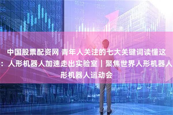 中国股票配资网 青年人关注的七大关键词读懂这场赛事：人形机器人加速走出实验室｜聚焦世界人形机器人运动会