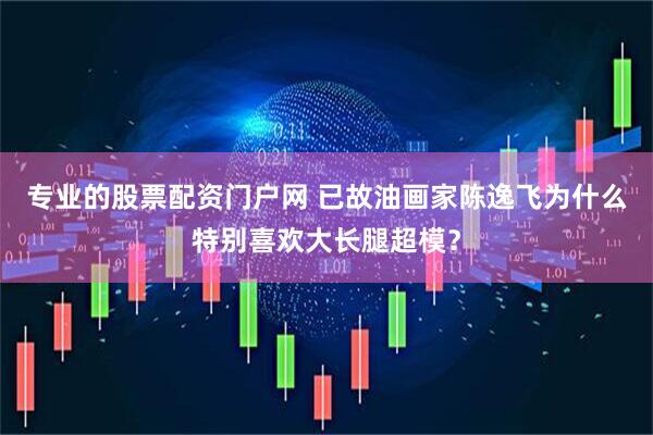 专业的股票配资门户网 已故油画家陈逸飞为什么特别喜欢大长腿超模？
