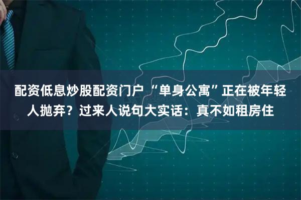 配资低息炒股配资门户 “单身公寓”正在被年轻人抛弃？过来人说句大实话：真不如租房住
